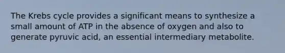 The Krebs cycle provides a significant means to synthesize a small amount of ATP in the absence of oxygen and also to generate pyruvic acid, an essential intermediary metabolite.