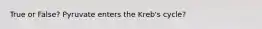 True or False? Pyruvate enters the Kreb's cycle?