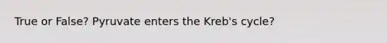 True or False? Pyruvate enters the Kreb's cycle?