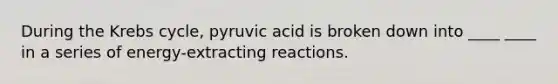 During the Krebs cycle, pyruvic acid is broken down into ____ ____ in a series of energy-extracting reactions.