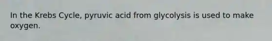 In the Krebs Cycle, pyruvic acid from glycolysis is used to make oxygen.