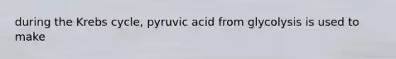 during the Krebs cycle, pyruvic acid from glycolysis is used to make