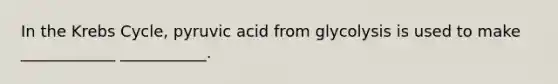 In the Krebs Cycle, pyruvic acid from glycolysis is used to make ____________ ___________.