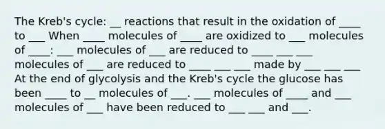 The Kreb's cycle: __ reactions that result in the oxidation of ____ to ___ When ____ molecules of ____ are oxidized to ___ molecules of ____: ___ molecules of ___ are reduced to ____ ___ ___ molecules of ___ are reduced to ____ ___ ___ made by ___ ___ ___ At the end of glycolysis and the Kreb's cycle the glucose has been ____ to __ molecules of ___. ___ molecules of ____ and ___ molecules of ___ have been reduced to ___ ___ and ___.