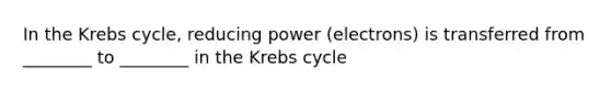 In the Krebs cycle, reducing power (electrons) is transferred from ________ to ________ in the Krebs cycle