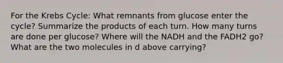 For the Krebs Cycle: What remnants from glucose enter the cycle? Summarize the products of each turn. How many turns are done per glucose? Where will the NADH and the FADH2 go? What are the two molecules in d above carrying?