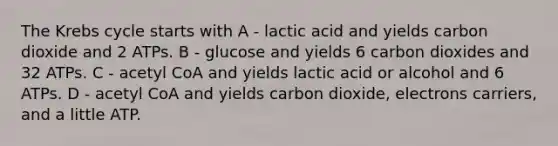 The Krebs cycle starts with A - lactic acid and yields carbon dioxide and 2 ATPs. B - glucose and yields 6 carbon dioxides and 32 ATPs. C - acetyl CoA and yields lactic acid or alcohol and 6 ATPs. D - acetyl CoA and yields carbon dioxide, electrons carriers, and a little ATP.