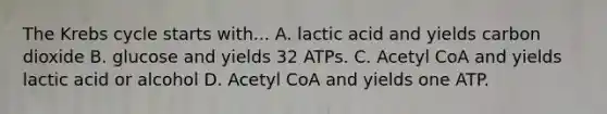 The <a href='https://www.questionai.com/knowledge/kqfW58SNl2-krebs-cycle' class='anchor-knowledge'>krebs cycle</a> starts with... A. lactic acid and yields carbon dioxide B. glucose and yields 32 ATPs. C. Acetyl CoA and yields lactic acid or alcohol D. Acetyl CoA and yields one ATP.