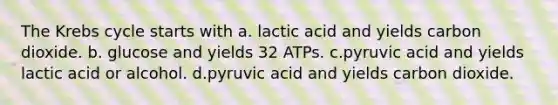 The Krebs cycle starts with a. lactic acid and yields carbon dioxide. b. glucose and yields 32 ATPs. c.pyruvic acid and yields lactic acid or alcohol. d.pyruvic acid and yields carbon dioxide.