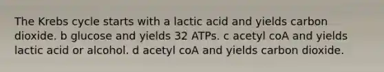 The Krebs cycle starts with a lactic acid and yields carbon dioxide. b glucose and yields 32 ATPs. c acetyl coA and yields lactic acid or alcohol. d acetyl coA and yields carbon dioxide.