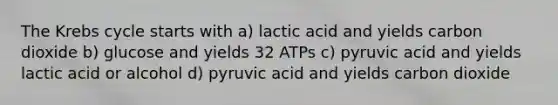 The Krebs cycle starts with a) lactic acid and yields carbon dioxide b) glucose and yields 32 ATPs c) pyruvic acid and yields lactic acid or alcohol d) pyruvic acid and yields carbon dioxide