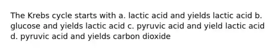 The Krebs cycle starts with a. lactic acid and yields lactic acid b. glucose and yields lactic acid c. pyruvic acid and yield lactic acid d. pyruvic acid and yields carbon dioxide