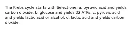 The Krebs cycle starts with Select one: a. pyruvic acid and yields carbon dioxide. b. glucose and yields 32 ATPs. c. pyruvic acid and yields lactic acid or alcohol. d. lactic acid and yields carbon dioxide.