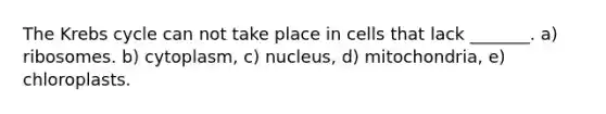 The Krebs cycle can not take place in cells that lack _______. a) ribosomes. b) cytoplasm, c) nucleus, d) mitochondria, e) chloroplasts.