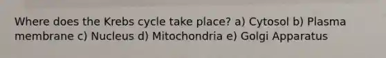 Where does the Krebs cycle take place? a) Cytosol b) Plasma membrane c) Nucleus d) Mitochondria e) Golgi Apparatus