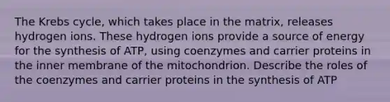 The Krebs cycle, which takes place in the matrix, releases hydrogen ions. These hydrogen ions provide a source of energy for the synthesis of ATP, using coenzymes and carrier proteins in the inner membrane of the mitochondrion. Describe the roles of the coenzymes and carrier proteins in the synthesis of ATP