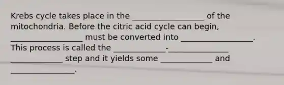 Krebs cycle takes place in the __________________ of the mitochondria. Before the citric acid cycle can begin, __________________ must be converted into __________________. This process is called the _____________-_______________ _____________ step and it yields some _____________ and ________________.