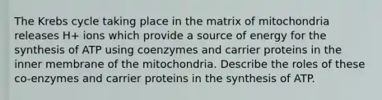 The Krebs cycle taking place in the matrix of mitochondria releases H+ ions which provide a source of energy for the synthesis of ATP using coenzymes and carrier proteins in the inner membrane of the mitochondria. Describe the roles of these co-enzymes and carrier proteins in the synthesis of ATP.