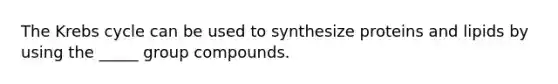 The Krebs cycle can be used to synthesize proteins and lipids by using the _____ group compounds.