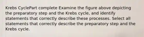 <a href='https://www.questionai.com/knowledge/kqfW58SNl2-krebs-cycle' class='anchor-knowledge'>krebs cycle</a>Part complete Examine the figure above depicting the preparatory step and the Krebs cycle, and identify statements that correctly describe these processes. Select all statements that correctly describe the preparatory step and the Krebs cycle.