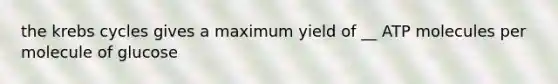 the krebs cycles gives a maximum yield of __ ATP molecules per molecule of glucose