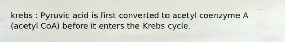 krebs : Pyruvic acid is first converted to acetyl coenzyme A (acetyl CoA) before it enters the Krebs cycle.