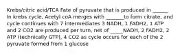 Krebs/citric acid/TCA Fate of pyruvate that is produced in ______ In krebs cycle, Acetyl coA merges with _______to form citrate, and cycle continues with 7 intermediates 3 NADH, 1 FADH2, 1 ATP and 2 CO2 are produced per turn, net of _____NADH, 2 FADH2, 2 ATP (technically GTP), 4 CO2 as cycle occurs for each of the 2 pyruvate formed from 1 glucose