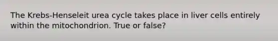 The Krebs-Henseleit urea cycle takes place in liver cells entirely within the mitochondrion. True or false?