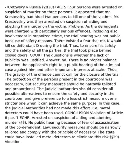 - Kretovsky v Russia (2010) FACTS Four persons were arrested on suspicion of murder on three persons. It appeared that mr. Krestovskiy had hired two persons to kill one of the victims. Mr. Krestovskiy was then arrested on suspicion of aiding and abetting the murder on the victim. Problem: As the defendants were charged with particularly serious offences, including also involvement in organized crime, the trial hearing was not public because of safety-reasons. There existed a fear that mr. K would kill co-defendant D during the trial. Thus, to ensure his safety and the safety of all the parties, the trial took place behind closed doors. COURT The questions is whether the lack of publicity was justified. Answer: no. There is no proper balance between the applicant's right to a public hearing of the criminal case against him and other important interests at stake. Thus: The gravity of the offence cannot call for the closure of the trial. The protection of the persons present in the courtroom was necessary, but security measures should be narrowly tailored and proportional. The judicial authorities should consider all possible alternatives to ensure the safety and security in the courtroom and give preference to a less strict measure over a stricter one when it can achieve the same purpose. In this case, the judicial authorities had not made this effort. F.e. metal detectors could have been used. CONCLUSION Violation of Article 6 par. 1 ECHR. Arrested on suspicion of aiding and abetting murder (§8). No public hearing because of fear of assassination of the co-defendant. Law: security measures should be narrowly tailored and comply with the principle of necessity. The state could have installed metal detectors to eliminate this risk (§29). Violation.