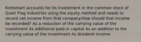 Kretsmart accounts for its investment in the common stock of Quiet Flag Industries using the equity method and needs to record net income from that company.How should that income be recorded? As a reduction of the carrying value of the investment As additional paid-in capital As an addition to the carrying value of the investment As dividend income