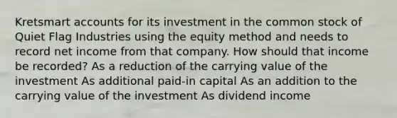 Kretsmart accounts for its investment in the common stock of Quiet Flag Industries using the equity method and needs to record net income from that company. How should that income be recorded? As a reduction of the carrying value of the investment As additional paid-in capital As an addition to the carrying value of the investment As dividend income