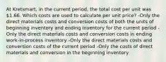 At Kretsmart, in the current period, the total cost per unit was 1.66. Which costs are used to calculate per unit price? -Only the direct materials costs and conversion costs of both the units of beginning inventory and ending inventory for the current period -Only the direct materials costs and conversion costs in ending work-in-process inventory -Only the direct materials costs and conversion costs of the current period -Only the costs of direct materials and conversion in the beginning inventory