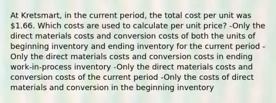 At Kretsmart, in the current period, the total cost per unit was 1.66. Which costs are used to calculate per unit price? -Only the direct materials costs and conversion costs of both the units of beginning inventory and ending inventory for the current period -Only the direct materials costs and conversion costs in ending work-in-process inventory -Only the direct materials costs and conversion costs of the current period -Only the costs of direct materials and conversion in the beginning inventory