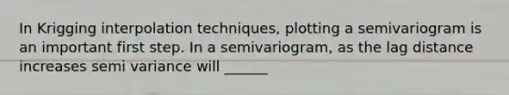 In Krigging interpolation techniques, plotting a semivariogram is an important first step. In a semivariogram, as the lag distance increases semi variance will ______