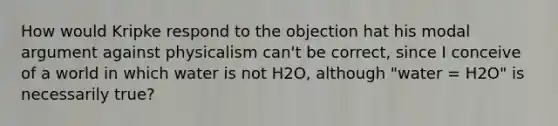 How would Kripke respond to the objection hat his modal argument against physicalism can't be correct, since I conceive of a world in which water is not H2O, although "water = H2O" is necessarily true?