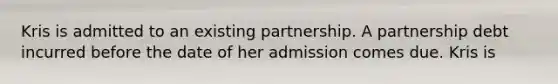 Kris is admitted to an existing partnership. A partnership debt incurred before the date of her admission comes due. Kris is