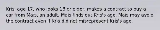 Kris, age 17, who looks 18 or older, makes a contract to buy a car from Mais, an adult. Mais finds out Kris's age. Mais may avoid the contract even if Kris did not misrepresent Kris's age.