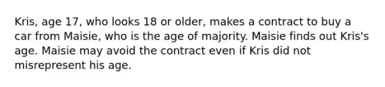 Kris, age 17, who looks 18 or older, makes a contract to buy a car from Maisie, who is the age of majority. Maisie finds out Kris's age. Maisie may avoid the contract even if Kris did not misrepresent his age.