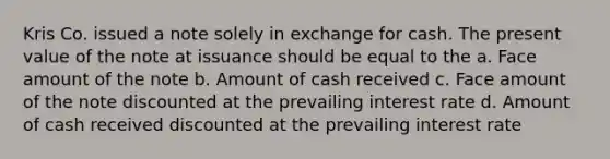 Kris Co. issued a note solely in exchange for cash. The present value of the note at issuance should be equal to the a. Face amount of the note b. Amount of cash received c. Face amount of the note discounted at the prevailing interest rate d. Amount of cash received discounted at the prevailing interest rate