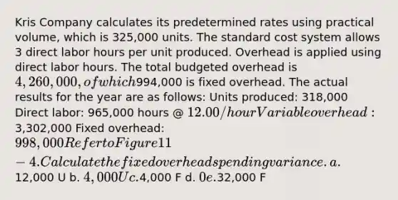 Kris Company calculates its predetermined rates using practical volume, which is 325,000 units. The standard cost system allows 3 direct labor hours per unit produced. Overhead is applied using direct labor hours. The total budgeted overhead is 4,260,000, of which994,000 is fixed overhead. The actual results for the year are as follows: Units produced: 318,000 Direct labor: 965,000 hours @ 12.00/hour Variable overhead:3,302,000 Fixed overhead: 998,000 Refer to Figure 11-4. Calculate the fixed overhead spending variance. a.12,000 U b. 4,000 U c.4,000 F d. 0 e.32,000 F