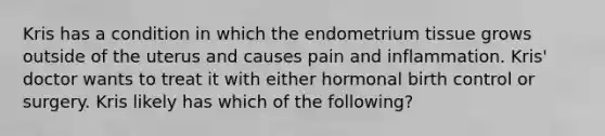 Kris has a condition in which the endometrium tissue grows outside of the uterus and causes pain and inflammation. Kris' doctor wants to treat it with either hormonal birth control or surgery. Kris likely has which of the following?