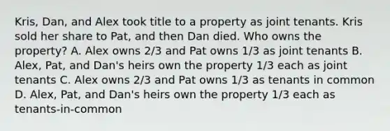 Kris, Dan, and Alex took title to a property as joint tenants. Kris sold her share to Pat, and then Dan died. Who owns the property? A. Alex owns 2/3 and Pat owns 1/3 as joint tenants B. Alex, Pat, and Dan's heirs own the property 1/3 each as joint tenants C. Alex owns 2/3 and Pat owns 1/3 as tenants in common D. Alex, Pat, and Dan's heirs own the property 1/3 each as tenants-in-common