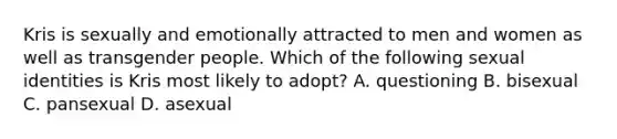 Kris is sexually and emotionally attracted to men and women as well as transgender people. Which of the following sexual identities is Kris most likely to adopt? A. questioning B. bisexual C. pansexual D. asexual