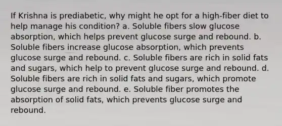 If Krishna is prediabetic, why might he opt for a high-fiber diet to help manage his condition? a. Soluble fibers slow glucose absorption, which helps prevent glucose surge and rebound. b. Soluble fibers increase glucose absorption, which prevents glucose surge and rebound. c. Soluble fibers are rich in solid fats and sugars, which help to prevent glucose surge and rebound. d. Soluble fibers are rich in solid fats and sugars, which promote glucose surge and rebound. e. Soluble fiber promotes the absorption of solid fats, which prevents glucose surge and rebound.