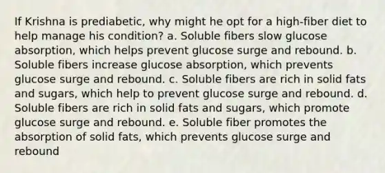 If Krishna is prediabetic, why might he opt for a high-fiber diet to help manage his condition? a. Soluble fibers slow glucose absorption, which helps prevent glucose surge and rebound. b. Soluble fibers increase glucose absorption, which prevents glucose surge and rebound. c. Soluble fibers are rich in solid fats and sugars, which help to prevent glucose surge and rebound. d. Soluble fibers are rich in solid fats and sugars, which promote glucose surge and rebound. e. Soluble fiber promotes the absorption of solid fats, which prevents glucose surge and rebound