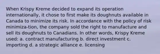 When Krispy Kreme decided to expand its operation internationally, it chose to first make its doughnuts available in Canada to minimize its risk. In accordance with the policy of risk minimiza-tion, the company sold the right to manufacture and sell its doughnuts to Canadians. In other words, Krispy Kreme used: a. contract manufacturing b. direct investment c. importing d. a strategic alliance e. licensing