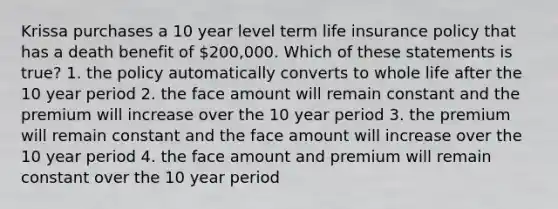 Krissa purchases a 10 year level term life insurance policy that has a death benefit of 200,000. Which of these statements is true? 1. the policy automatically converts to whole life after the 10 year period 2. the face amount will remain constant and the premium will increase over the 10 year period 3. the premium will remain constant and the face amount will increase over the 10 year period 4. the face amount and premium will remain constant over the 10 year period