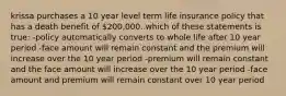 krissa purchases a 10 year level term life insurance policy that has a death benefit of 200,000. which of these statements is true: -policy automatically converts to whole life after 10 year period -face amount will remain constant and the premium will increase over the 10 year period -premium will remain constant and the face amount will increase over the 10 year period -face amount and premium will remain constant over 10 year period