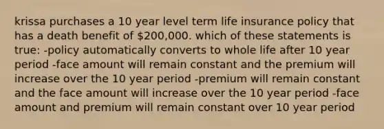 krissa purchases a 10 year level term life insurance policy that has a death benefit of 200,000. which of these statements is true: -policy automatically converts to whole life after 10 year period -face amount will remain constant and the premium will increase over the 10 year period -premium will remain constant and the face amount will increase over the 10 year period -face amount and premium will remain constant over 10 year period