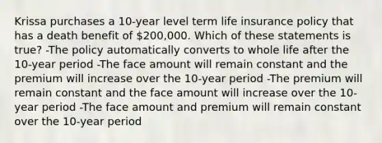 Krissa purchases a 10-year level term life insurance policy that has a death benefit of 200,000. Which of these statements is true? -The policy automatically converts to whole life after the 10-year period -The face amount will remain constant and the premium will increase over the 10-year period -The premium will remain constant and the face amount will increase over the 10-year period -The face amount and premium will remain constant over the 10-year period